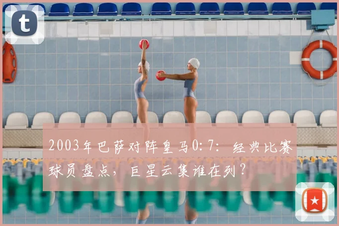 2003年巴萨对阵皇马0:7:经典比赛球员盘点,巨星云集谁在列?