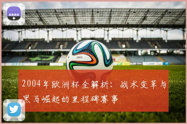 2004年欧洲杯全解析：战术变革与黑马崛起的里程碑赛事