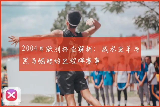 2004年欧洲杯全解析：战术变革与黑马崛起的里程碑赛事