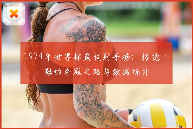 1974年世界杯最佳射手榜：格德·穆勒的夺冠之路与数据统计