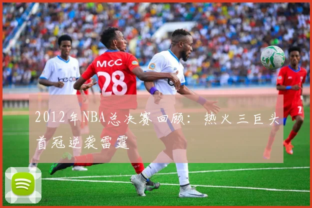 2012年NBA总决赛回顾:热火三巨头首冠逆袭雷霆