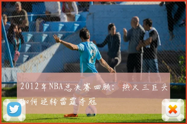 2012年NBA总决赛回顾:热火三巨头如何逆转雷霆夺冠