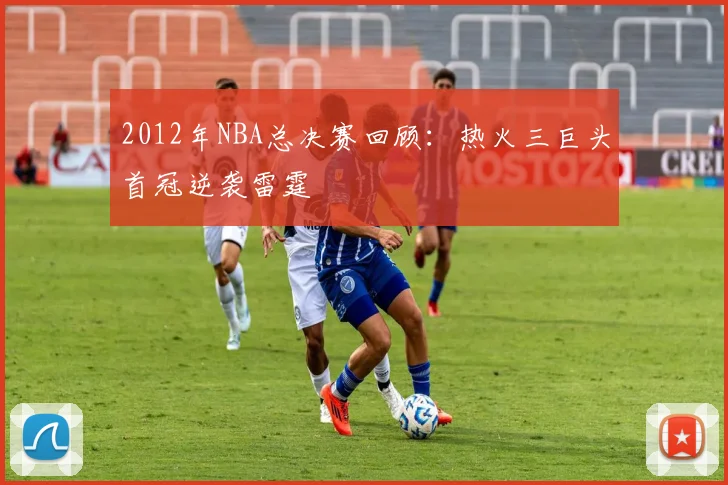 2012年NBA总决赛回顾:热火三巨头首冠逆袭雷霆