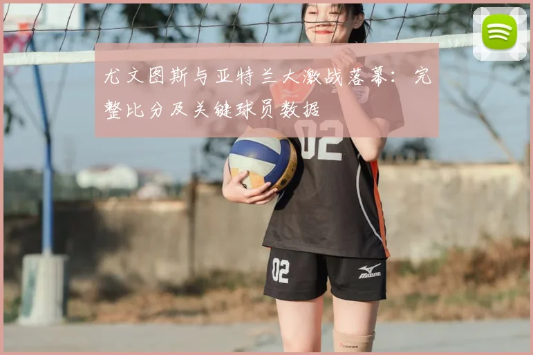 尤文图斯与亚特兰大激战落幕：完整比分及关键球员数据