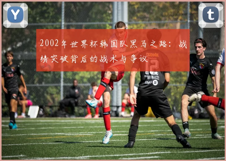 2002年世界杯韩国队黑马之路：战绩突破背后的战术与争议