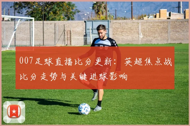 007足球直播比分更新：英超焦点战比分走势与关键进球影响