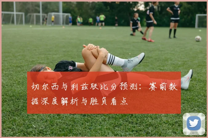 切尔西与利兹联比分预测：赛前数据深度解析与胜负看点