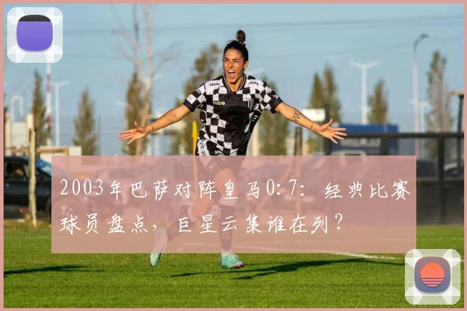 2003年巴萨对阵皇马0:7:经典比赛球员盘点,巨星云集谁在列?