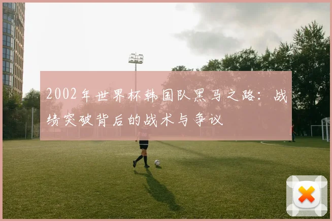 2002年世界杯韩国队黑马之路：战绩突破背后的战术与争议